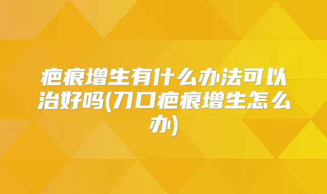 疤痕增生有什么办法可以治好吗(刀口疤痕增生怎么办)