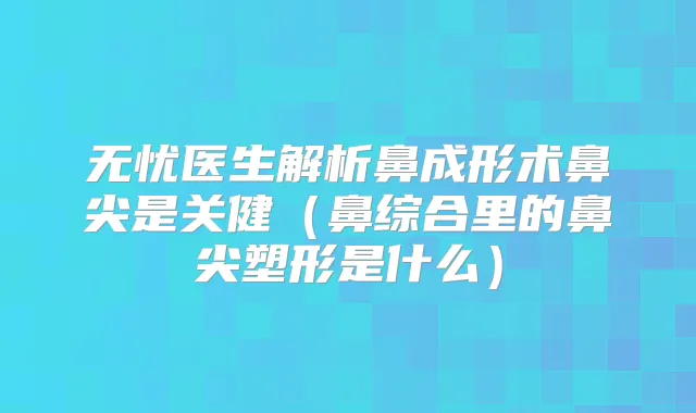 无忧医生解析鼻成形术鼻尖是关健(鼻综合里的鼻尖塑形是什么)