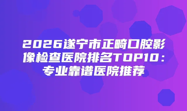 2026遂宁市正畸口腔影像检查医院排名TOP10:专业靠谱医院推荐