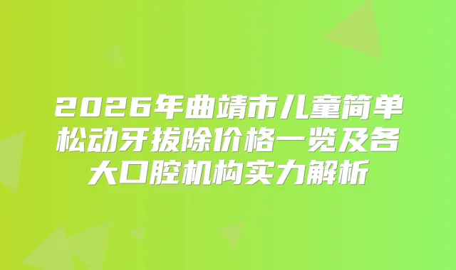 2026年曲靖市儿童简单松动牙拔除价格一览及各大口腔机构实力解析