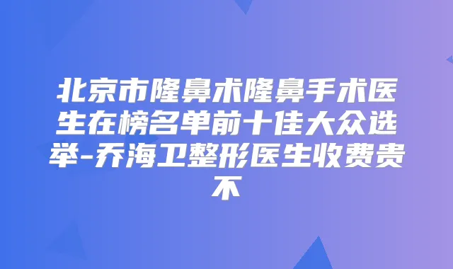 北京市隆鼻术隆鼻手术医生在榜名单前十佳大众选举-乔海卫整形医生收费贵不