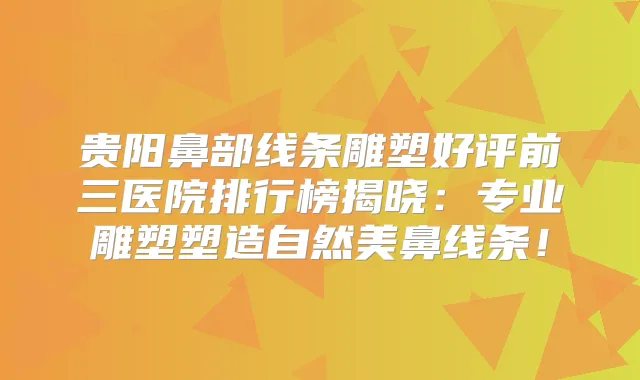 贵阳鼻部线条雕塑好评前三医院排行榜揭晓：专业雕塑塑造自然美鼻线条！