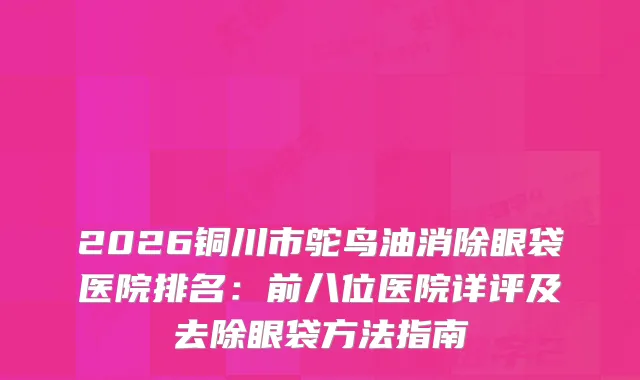 2026铜川市鸵鸟油消除眼袋医院排名：前八位医院详评及去除眼袋方法指南