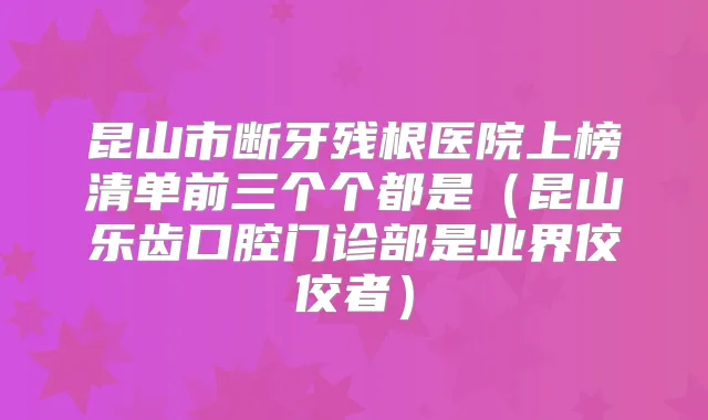 昆山市断牙残根医院上榜清单前三个个都是（昆山乐齿口腔门诊部是业界佼佼者）