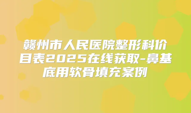 赣州市人民医院整形科价目表2025在线获取-鼻基底用软骨填充案例