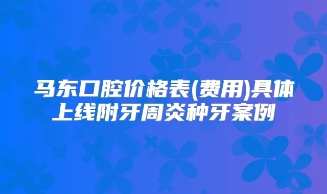 马东口腔价格表(费用)具体上线附牙周炎种牙案例