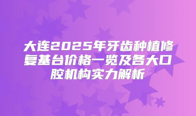 大连2025年牙齿种植修复基台价格一览及各大口腔机构实力解析
