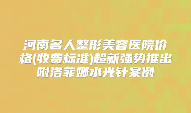 河南名人整形美容医院价格(收费标准)超新强势推出附洛菲娜水光针案例