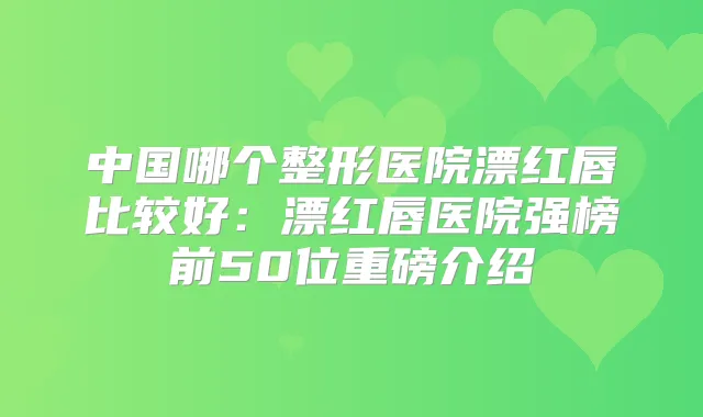中国哪个整形医院漂红唇比较好：漂红唇医院强榜前50位重磅介绍