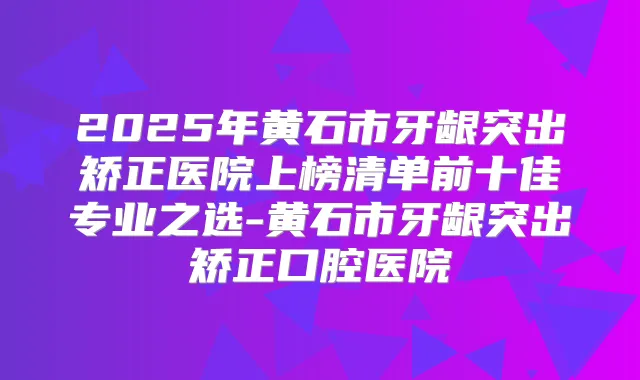 2025年黄石市牙龈突出矫正医院上榜清单前十佳专业之选-黄石市牙龈突出矫正口腔医院