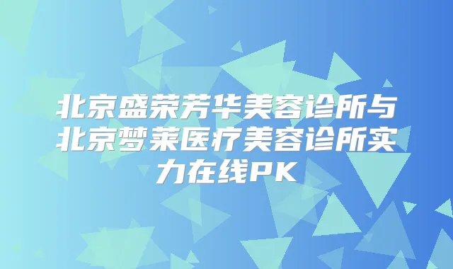 北京盛荣芳华美容诊所与北京梦莱医疗美容诊所实力在线PK