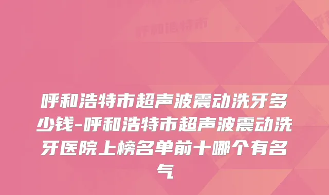 呼和浩特市超声波震动洗牙多少钱-呼和浩特市超声波震动洗牙医院上榜名单前十哪个有名气