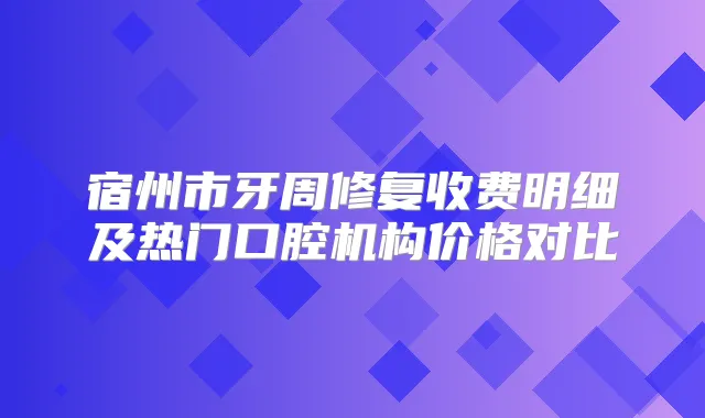 宿州市牙周修复收费明细及热门口腔机构价格对比