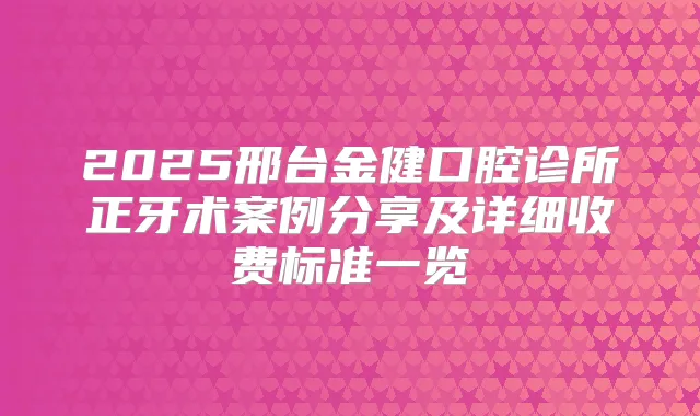 2025邢台金健口腔诊所正牙术案例分享及详细收费标准一览