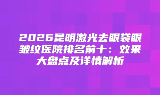 2026昆明激光去眼袋眼皱纹医院排名前十：效果大盘点及详情解析