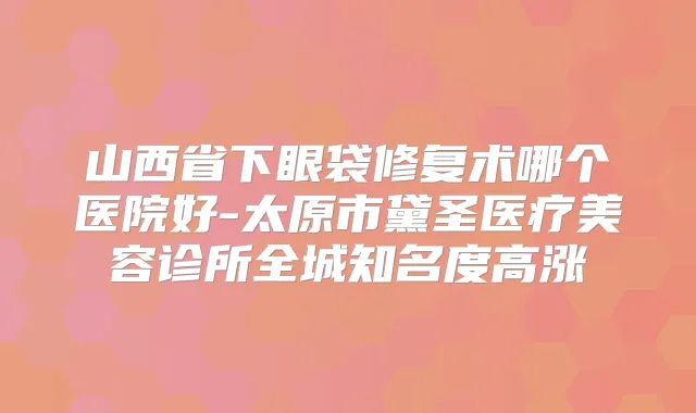 山西省下眼袋修复术哪个医院好-太原市黛圣医疗美容诊所全城知名度高涨