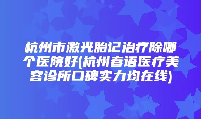 杭州市激光胎记除哪个医院好(杭州春语医疗美容诊所口碑实力均在线)