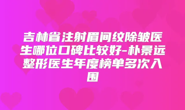吉林省注射眉间纹除皱医生哪位口碑比较好-朴景远整形医生年度榜单多次入围