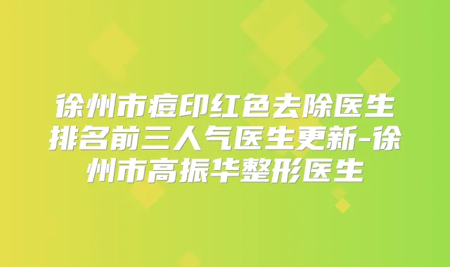 徐州市痘印红色去除医生排名前三人气医生更新-徐州市高振华整形医生