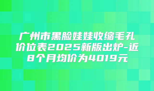 广州市黑脸娃娃收缩毛孔价位表2025新版出炉-近8个月均价为4019元