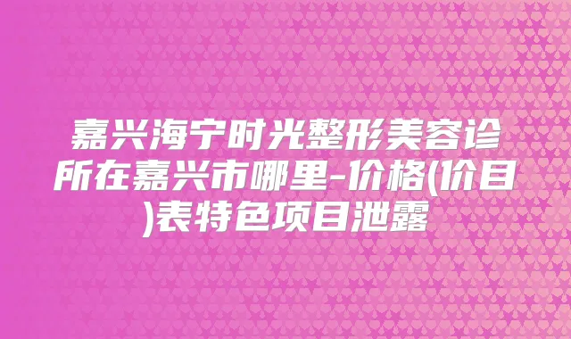 嘉兴海宁时光整形美容诊所在嘉兴市哪里-价格(价目)表特色项目泄露
