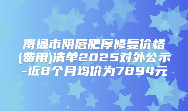 南通市阴唇肥厚修复价格(费用)清单2025对外公示-近8个月均价为7894元