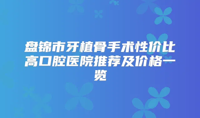 盘锦市牙植骨手术性价比高口腔医院推荐及价格一览