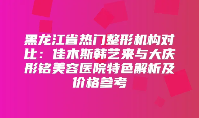 黑龙江省热门整形机构对比：佳木斯韩艺来与大庆彤铭美容医院特色解析及价格参考