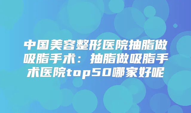 中国美容整形医院抽脂做吸脂手术:抽脂做吸脂手术医院top50哪家好呢