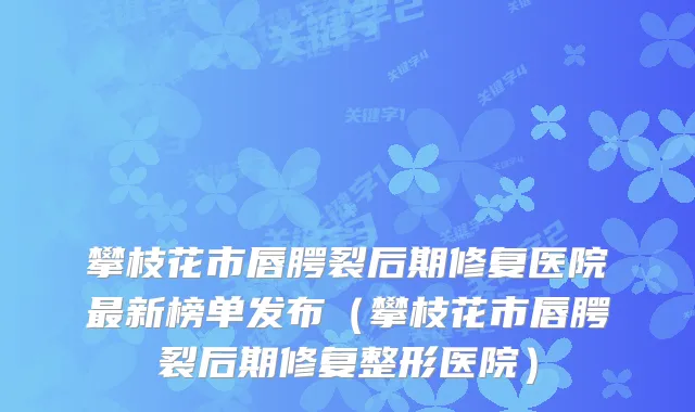 攀枝花市唇腭裂后期修复医院新榜单发布(攀枝花市唇腭裂后期修复整形医院)