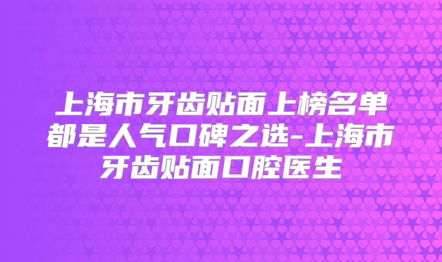 上海市牙齿贴面上榜名单都是人气口碑之选-上海市牙齿贴面口腔医生