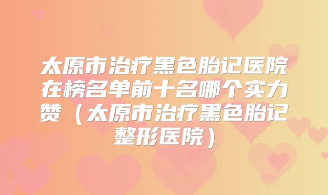 太原市黑色胎记医院在榜名单前十名哪个实力赞（太原市黑色胎记整形医院）