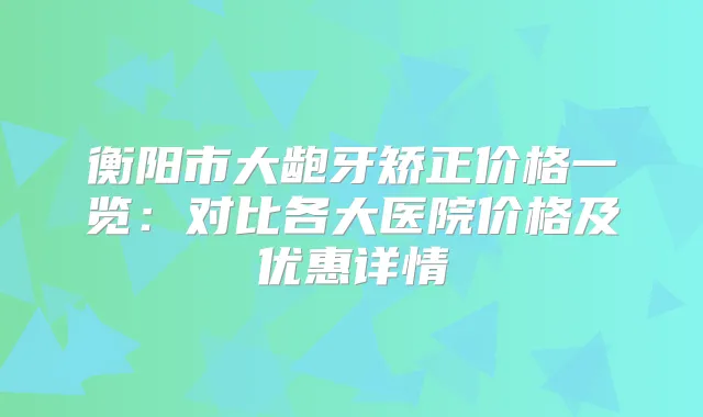 衡阳市大龅牙矫正价格一览：对比各大医院价格及优惠详情