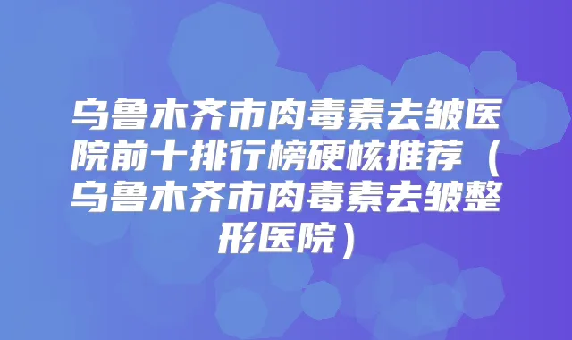 乌鲁木齐市去皱医院前十排行榜硬核推荐（乌鲁木齐市去皱整形医院）