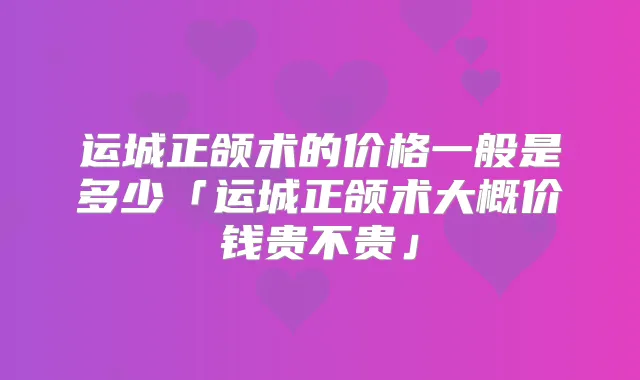 运城正颌术的价格一般是多少「运城正颌术大概价钱贵不贵」