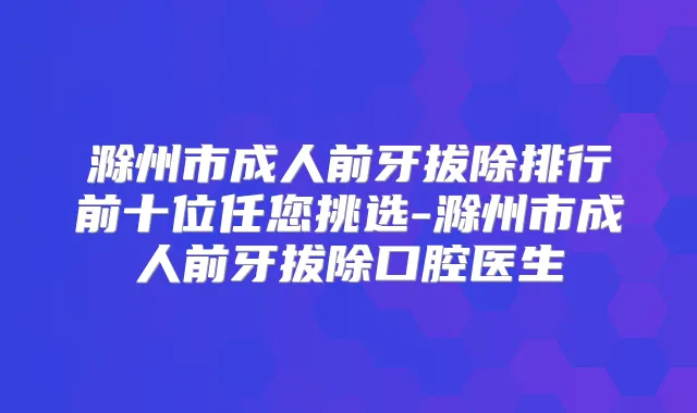 滁州市成人前牙拔除排行前十位任您挑选-滁州市成人前牙拔除口腔医生