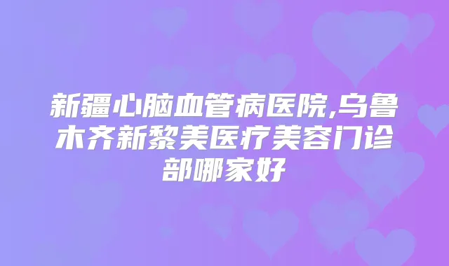 新疆心脑血管病医院,乌鲁木齐新黎美医疗美容门诊部哪家好
