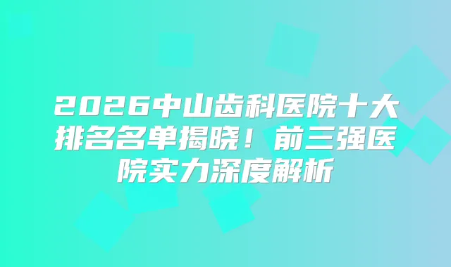 2026中山齿科医院十大排名名单揭晓!前三强医院实力深度解析