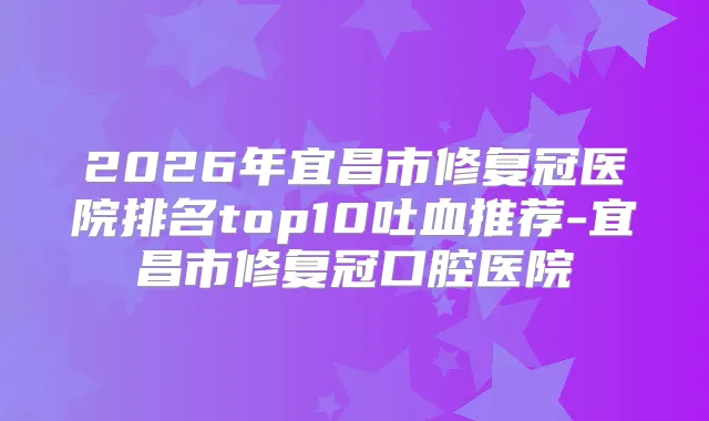 2026年宜昌市修复冠医院排名top10吐血推荐-宜昌市修复冠口腔医院