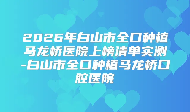 2026年白山市全口种植马龙桥医院上榜清单实测-白山市全口种植马龙桥口腔医院