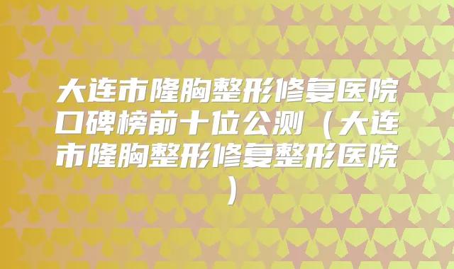 大连市隆胸整形修复医院口碑榜前十位公测(大连市隆胸整形修复整形医院)