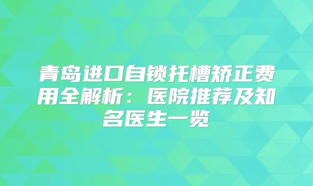 青岛进口自锁托槽矫正费用全解析：医院推荐及知名医生一览