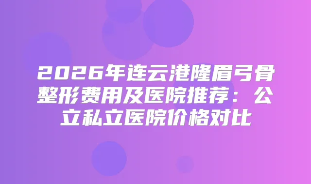 2026年连云港隆眉弓骨整形费用及医院推荐:公立私立医院价格对比