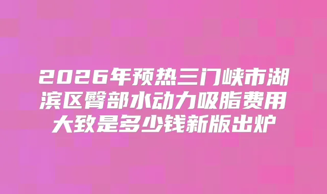 2026年预热三门峡市湖滨区臀部水动力吸脂费用大致是多少钱新版出炉