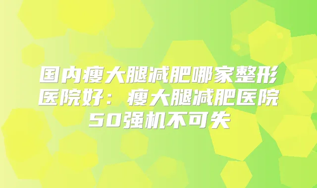 国内瘦大腿减肥哪家整形医院好：瘦大腿减肥医院50强机不可失