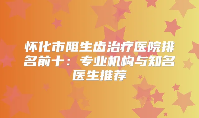怀化市阻生齿医院排名前十：专业机构与知名医生推荐