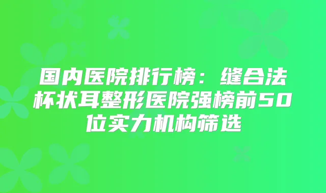 国内医院排行榜:缝合法杯状耳整形医院强榜前50位实力机构筛选