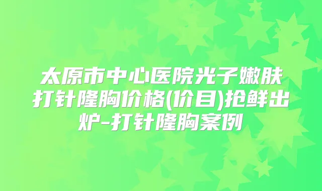 太原市中心医院光子嫩肤打针隆胸价格(价目)抢鲜出炉-打针隆胸案例