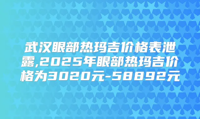 武汉眼部热玛吉价格表泄露,2025年眼部热玛吉价格为3020元-58892元