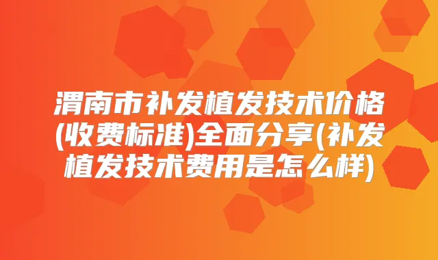渭南市补发植发技术价格(收费标准)全面分享(补发植发技术费用是怎么样)